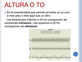 ALTURA O TO
 És la característica que permet percebre un so com
a més greu o més agut que un altre.
Les freqüències inferiors a 20 Hz corresponen als
anomenats infrasons, i les superiors a 20 Hz
corresponen als ultrasons.
 