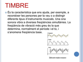 TIMBRE
 És la característica que ens ajuda, per exemple, a
reconèixer les persones per la veu o a distingir
diferents tipus d’instruments musicals. Una ona
sonora vibra a diverses freqüències simultànies. La
freqüència de vibració més greu és la que
determina, normalment el període i el to, i
s’anomena freqüència base.
 