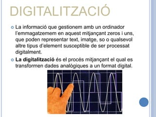 DIGITALITZACIÓ
 La informació que gestionem amb un ordinador
l’emmagatzemem en aquest mitjançant zeros i uns,
que poden representar text, imatge, so o qualsevol
altre tipus d’element susceptible de ser processat
digitalment.
 La digitalització és el procés mitjançant el qual es
transformen dades analògiques a un format digital.
 