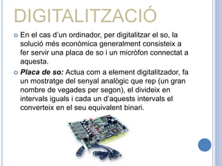 DIGITALITZACIÓ
 En el cas d’un ordinador, per digitalitzar el so, la
solució més econòmica generalment consisteix a
fer servir una placa de so i un micròfon connectat a
aquesta.
 Placa de so: Actua com a element digitalitzador, fa
un mostratge del senyal analògic que rep (un gran
nombre de vegades per segon), el divideix en
intervals iguals i cada un d’aquests intervals el
converteix en el seu equivalent binari.
 