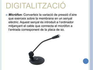 DIGITALITZACIÓ
 Micròfon: Converteix la variació de pressió d’aire
que exerceix sobre la membrana en un senyal
elèctric. Aquest senyal és introduït a l’ordinador
mitjançant el cable que connecta el micròfon a
l’entrada corresponent de la placa de so.
 