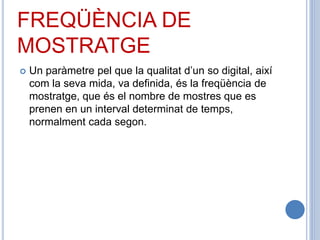 FREQÜÈNCIA DE
MOSTRATGE
 Un paràmetre pel que la qualitat d’un so digital, així
com la seva mida, va definida, és la freqüència de
mostratge, que és el nombre de mostres que es
prenen en un interval determinat de temps,
normalment cada segon.
 