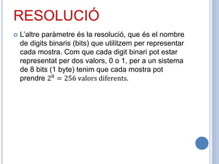 RESOLUCIÓ
 L’altre paràmetre és la resolució, que és el nombre
de digits binaris (bits) que utilitzem per representar
cada mostra. Com que cada digit binari pot estar
representat per dos valors, 0 o 1, per a un sistema
de 8 bits (1 byte) tenim que cada mostra pot
prendre 28 = 256 valors diferents.
 
