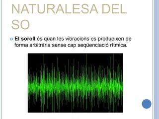 NATURALESA DEL
SO
 El soroll és quan les vibracions es produeixen de
forma arbitrària sense cap seqüenciació rítmica.
 