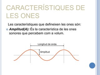 CARACTERÍSTIQUES DE
LES ONES
Les característiques que defineixen les ones són:
 Amplitud(A): És la característica de les ones
sonores que percebem com a volum.
 