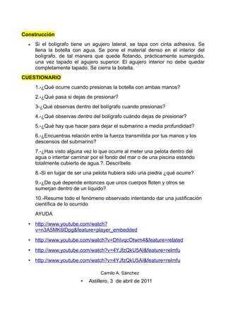 Construcción
  •   Si el bolígrafo tiene un agujero lateral, se tapa con cinta adhesiva. Se
      llena la botella con agua. Se pone el material denso en el interior del
      bolígrafo, de tal manera que quede flotando, prácticamente sumergido,
      una vez tapado el agujero superior. El agujero interior no debe quedar
      completamente tapado. Se cierra la botella.
CUESTIONARIO
      1.-¿Qué ocurre cuando presionas la botella con ambas manos?
      2.-¿Qué pasa si dejas de presionar?
      3-¿Qué observas dentro del bolígrafo cuando presionas?
      4.-¿Qué observas dentro del bolígrafo cuándo dejas de presionar?
      5.-¿Qué hay que hacer para dejar el submarino a media profundidad?
      6.-¿Encuentras relación entre la fuerza transmitida por tus manos y los
      descensos del submarino?
      7.-¿Has visto alguna vez lo que ocurre al meter una pelota dentro del
      agua o intentar caminar por el fondo del mar o de una piscina estando
      totalmente cubierto de agua.?. Descríbelo.
      8.-Si en lugar de ser una pelota hubiera sido una piedra ¿qué ocurre?
      9.-¿De qué depende entonces que unos cuerpos floten y otros se
      sumerjan dentro de un líquido?
      10.-Resume todo el fenómeno observado intentando dar una justificación
      científica de lo ocurrido
      AYUDA
  • http://www.youtube.com/watch?
    v=n3A5MK6lDpg&feature=player_embedded
  • http://www.youtube.com/watch?v=DhIvqcOtwm4&feature=related
  • http://www.youtube.com/watch?v=4YJfzQkU5AI&feature=relmfu
  • http://www.youtube.com/watch?v=4YJfzQkU5AI&feature=relmfu

                                   Camilo A. Sánchez
                          •   Astillero, 3 de abril de 2011
 