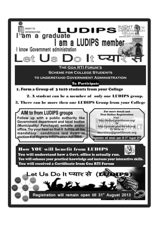 LUDIPS
1. Form a Group of 3 to10 students from your College
2. A student can be a member of only one LUDIPS group.
3. There can be more then one LUDIPS Group from your College
I am a graduate
I know Government administration
I am a LUDIPS member
AIM to from LUDIPS groups
Follow up with a public authority like
Government department and local bodies
(Municipality/ Panchayat) website and/or
ofﬁce. Try your best so that it fulﬁlls all the
mandatory conditions laid down in
section 4 of Right to InformationAct 2005.
You will enhance your practical knowledge and increase your interactive skills.
You will received a Certificate from Goa RTI Forum
For more detail and
Free Online Registration
Visit :
http://ludips.goartiforum.org/
Or
http://groups.goartiforum.org/
Or Write to
secretary@goartiforum.org
You will understand how a Govt. office is actually run.
Registration will remain open till 31 August 2013
st
How YOU will beneﬁt from LUDIPS
Registration will remain open till 31 August 2013st
L U D Iet s o t Ü (LUDIPS)
The Goa RTI Forum’s
Scheme for College Students
to understand Government Administration
To Participate
 