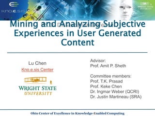 Lu Chen
Kno.e.sis Center
Ph.D. Dissertation Defense
Advisor:
Prof. Amit P. Sheth
Committee members:
Prof. T.K. Prasad
Prof. Keke Chen
Dr. Ingmar Weber (QCRI)
Dr. Justin Martineau (SRA)
Ohio Center of Excellence in Knowledge-Enabled Computing
Mining and Analyzing Subjective
Experiences in User Generated
Content
 