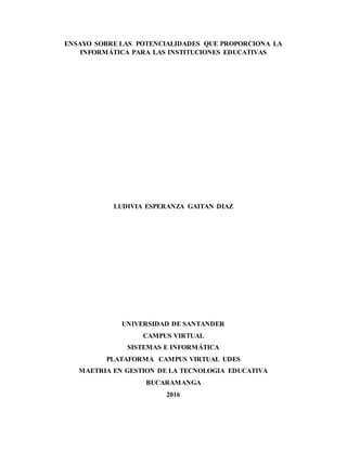 ENSAYO SOBRE LAS POTENCIALIDADES QUE PROPORCIONA LA
INFORMÁTICA PARA LAS INSTITUCIONES EDUCATIVAS
LUDIVIA ESPERANZA GAITAN DIAZ
UNIVERSIDAD DE SANTANDER
CAMPUS VIRTUAL
SISTEMAS E INFORMÁTICA
PLATAFORMA CAMPUS VIRTUAL UDES
MAETRIA EN GESTION DE LA TECNOLOGIA EDUCATIVA
BUCARAMANGA
2016
 