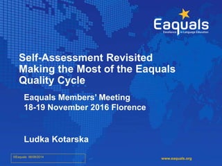 Self-Assessment Revisited
Making the Most of the Eaquals
Quality Cycle
Eaquals Members’ Meeting
18-19 November 2016 Florence
Ludka Kotarska
©Eaquals 06/08/2014
www.eaquals.org
 