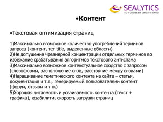 •Контент
•Текстовая оптимизация страниц
1)Максимально возможное количество употреблений терминов
запроса (контент, тег title, выделенные области)
2)Не допущение чрезмерной концентрации отдельных терминов во
избежание срабатывания алгоритмов текстового антиспама
3)Максимально возможное контекстуальное сходство с запросом
(словоформы, расположение слов, расстояние между словами)
4)Наращивание тематического контента на сайте – статьи,
документация и т.п., генерируемый пользователями контент
(форум, отзывы и т.п.)
5)Хорошая читаемость и усваиваемость контента (текст +
графика), юзабилити, скорость загрузки страниц
 