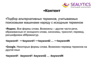 •Контент
•Подбор альтернативных терминов, учитываемых
поисковыми машинами наряду с исходным термином
•Яндекс. Все формы слова. Возможны – другие части речи,
образованные от исходного слова, синонимы, транслит, перевод,
расшифровки аббревиатур.
•keyword1 ~~keyword1 ~~keyword2 … ~~keywordN
•Google. Некоторые формы слова. Возможен перевод терминов на
другой язык
•keyword1 -keyword1 -keyword2 … -keywordN
 