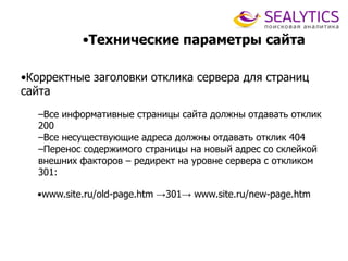 •Технические параметры сайта
•Корректные заголовки отклика сервера для страниц
сайта
–Все информативные страницы сайта должны отдавать отклик
200
–Все несуществующие адреса должны отдавать отклик 404
–Перенос содержимого страницы на новый адрес со склейкой
внешних факторов – редирект на уровне сервера с откликом
301:
•www.site.ru/old-page.htm →301→ www.site.ru/new-page.htm
 