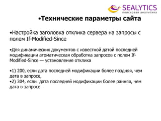 •Технические параметры сайта
•Настройка заголовка отклика сервера на запросы с
полем If-Modified-Since
•Для динамических документов с известной датой последней
модификации атоматическая обработка запросов с полем If-
Modified-Since — установление отклика
•1) 200, если дата последней модификации более поздняя, чем
дата в запросе,
•2) 304, если дата последней модификации более ранняя, чем
дата в запросе.
 