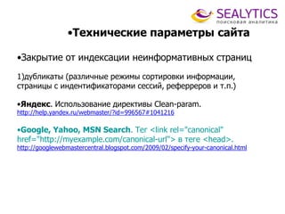 •Технические параметры сайта
•Закрытие от индексации неинформативных страниц
1)дубликаты (различные режимы сортировки информации,
страницы с индентификаторами сессий, реферреров и т.п.)
•Яндекс. Использование директивы Clean-param.
http://help.yandex.ru/webmaster/?id=996567#1041216
•Google, Yahoo, MSN Search. Тег <link rel="canonical"
href="http://myexample.com/canonical-url"> в теге <head>.
http://googlewebmastercentral.blogspot.com/2009/02/specify-your-canonical.html
 