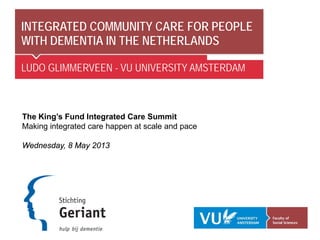 INTEGRATED COMMUNITY CARE FOR PEOPLE
WITH DEMENTIA IN THE NETHERLANDS
LUDO GLIMMERVEEN - VU UNIVERSITY AMSTERDAM
The King’s Fund Integrated Care Summit
Making integrated care happen at scale and pace
Wednesday, 8 May 2013
 