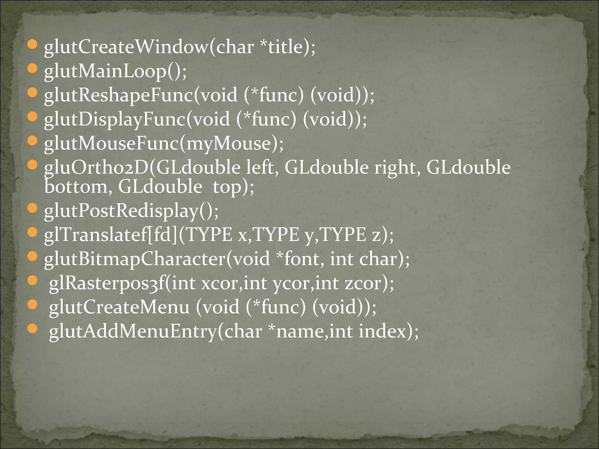 glutCreateWindow(char *title);
glutMainLoop();
glutReshapeFunc(void (*func) (void));
glutDisplayFunc(void (*func) (void));
glutMouseFunc(myMouse);
gluOrtho2D(GLdouble left, GLdouble right, GLdouble
bottom, GLdouble top);
glutPostRedisplay();
glTranslatef[fd](TYPE x,TYPE y,TYPE z);
glutBitmapCharacter(void *font, int char);
 glRasterpos3f(int xcor,int ycor,int zcor);
 glutCreateMenu (void (*func) (void));
 glutAddMenuEntry(char *name,int index);
 