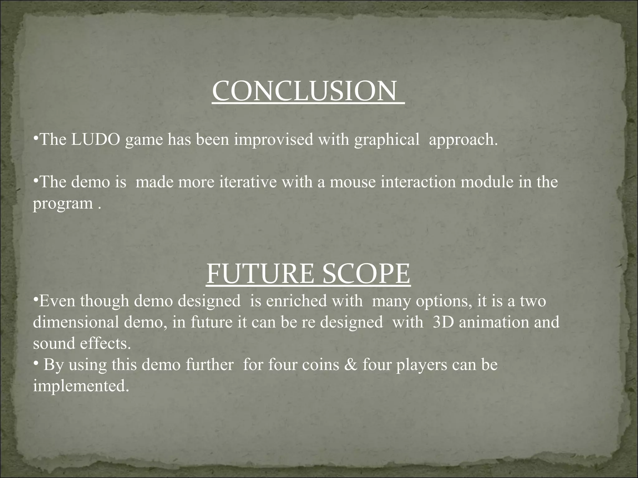 CONCLUSION
•The LUDO game has been improvised with graphical approach.
•The demo is made more iterative with a mouse interaction module in the
program .
FUTURE SCOPE
•Even though demo designed is enriched with many options, it is a two
dimensional demo, in future it can be re designed with 3D animation and
sound effects.
• By using this demo further for four coins & four players can be
implemented.
 