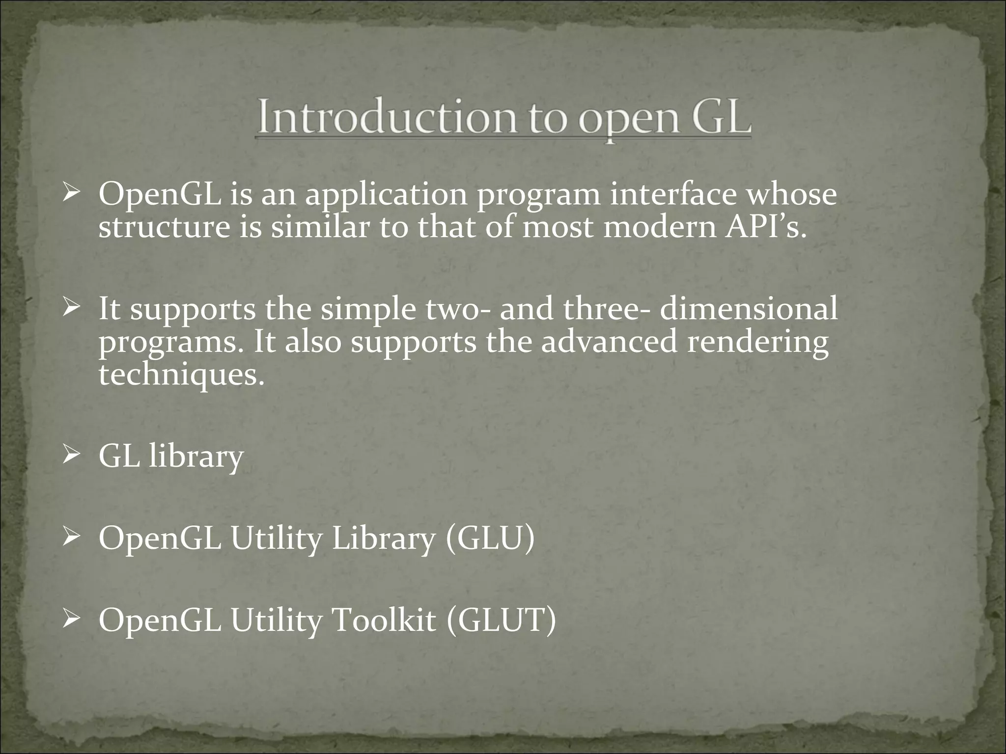  OpenGL is an application program interface whose
structure is similar to that of most modern API’s.
 It supports the simple two- and three- dimensional
programs. It also supports the advanced rendering
techniques.
 GL library
 OpenGL Utility Library (GLU)
 OpenGL Utility Toolkit (GLUT)
 