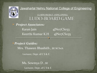  Project Associates:
Karan Jain 4JN07CS033
Keerthi Kumar K.H 4JN07CS035
Project Guides:
Mrs. Thaseen Bhashith , BE M.Tech
Lecturer, Dept. of C S & E
Ms. Sowmya D , BE
Lecturer, Dept. of C S & E
CG MINI PROJECT USING OPENGL
Jawaharlal Nehru National College of Engineering
 