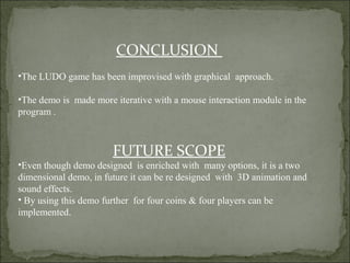 CONCLUSION
•The LUDO game has been improvised with graphical approach.
•The demo is made more iterative with a mouse interaction module in the
program .
FUTURE SCOPE
•Even though demo designed is enriched with many options, it is a two
dimensional demo, in future it can be re designed with 3D animation and
sound effects.
• By using this demo further for four coins & four players can be
implemented.
 