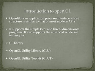 OpenGL is an application program interface whose
structure is similar to that of most modern API’s.
 It supports the simple two- and three- dimensional
programs. It also supports the advanced rendering
techniques.
 GL library
 OpenGL Utility Library (GLU)
 OpenGL Utility Toolkit (GLUT)
 