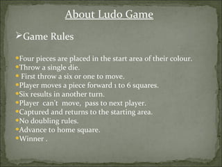 Game Rules
•Four pieces are placed in the start area of their colour.
•Throw a single die.
• First throw a six or one to move.
•Player moves a piece forward 1 to 6 squares.
•Six results in another turn.
•Player can’t move, pass to next player.
•Captured and returns to the starting area.
•No doubling rules.
•Advance to home square.
•Winner .
About Ludo Game
 
