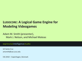 Ludocore: A Logical Game Engine for Modeling Videogames amsmith@soe.ucsc.edu CIG 2010 – Copenhagen, Denmark Adam M. Smith (presenter),Mark J. Nelson, and Michael Mateas 