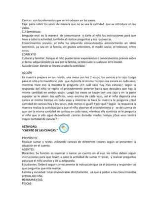 Canicas: son los elementos que se introducen en los vasos.
Caja: para cubrir los vasos de manera que no se vea la cantidad que se introduce en los
vasos.
 Semióticas:
Lenguaje oral: es la manera de comunicarse y darle al niño las instrucciones para que
lleve a cabo la actividad, también al realizar preguntas y sus respuestas.
Conocimientos previos: el niño ha adquirido conocimientos anteriormente en otros
contextos, ya sea en la familia, en grados anteriores, el medio social, el televisor, entre
otros.
CONTEXTO
Cultural y familiar: Porque el niño puede tener experiencias o conocimientos previos sobre
el tema, adquiriéndolo ya sea por la familia, la televisión y cualquier otro medio.
Aula de clase: donde se llevará a cabo la actividad.

ACCIÓN
La maestra prepara en un rincón, una mesa con los 2 vasos, las canicas y la caja. Luego
pasa el niño y la maestra le pide que deposite al mismo tiempo una canica en cada vaso,
mientras hace eso la maestra le pregunta ¿En cuál vaso hay más canicas?, según la
respuesta del niño se repite el procedimiento anterior hasta que descubra que hay la
misma cantidad en ambos vasos. Luego los vasos se tapan con una caja y en la parte
superior se le abren dos orificios, unos encima de cada vaso, así el niño deposita una
canica al mismo tiempo en cada vaso y mientras lo hace la maestra le pregunta ¿Qué
cantidad de canicas hay e los vasos, más menos o igual? Y por qué? Según la respuesta la
maestra realiza la actividad para que el niño observe el procedimiento y se dé cuenta de
que cae la misma cantidad de canicas en cada vaso; mientras ella continúa se le pregunta
al niño que si ella sigue depositando canicas durante mucho tiempo ¿Qué vaso tendrá
mayor cantidad de canicas?

ACTIVIDAD:
“CUENTO DE LAS CANICAS.”

PROPÓSITO:
Realizar sumar y restas utilizando canicas de diferentes colores según se presenten la
situación en el cuento.
AGENTES:
Docentes: Su función es inventar y narrar un cuento en el cuál los niños deben seguir
instrucciones para que lleven a cabo la actividad de sumar y restar, y realizar preguntas
para que el niño analice y de su respuesta.
Estudiantes: Deberá seguir correctamente la instrucción que da el docente y responder las
que preguntas que él le realice.
Familia y sociedad: Están involucradas directamente, ya que a portan a los conocimientos
previos del niño.
HERRAMIENTAS:
FÍSICAS:
 