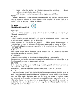     Socio – cultural y familiar, el niño tiene experiencias anteriores         donde
         adquiere conocimientos sobre el tema.
       Aula de clase, o cualquier otro contexto apto para esta actividad.
ACCIÓN:
La maestra le entregará a cada niño un juego de tarjetas que contiene el mismo dibujo
pero en diferentes tamaños las cuales debe organizar siguiendo las instrucciones de la
maestra ya sea de pequeño a grande, o viceversa.

ACTIVIDAD
                                 ④
ROMPECABEZAS NUMÉRICO

PROPÓSITO
Lograr que el niño relacione el signo del número con la cantidad correspondiente, a
través del rompecabezas.
AGENTES
Docente: Dirige la actividad, les muestra a los niños el rompecabezas armado y explica que
el signo del número debe coincidir con la cantidad.
Niños: atienden la instrucción del docente y deben armar correctamente el
rompecabezas, ya que si no coinciden el número con la cantidad, no encajan las fichas.
Familia, sociedad y cultura: son los responsables de los conocimientos previos del niño.
HERRAMIENTAS
 Físicas
10 fichas del rompecabezas: 5 de ellas con los números del 1 al 5 y las otras 5 con un
número determinado de elementos del 1 al 5.
 Semióticas
Lenguaje oral: Es el medio de comunicación entre el docente y el estudiante.
Conocimientos previos: Son los conceptos que el niño ha adquirido, con anterioridad en su
familia, en grados anteriores, la cultura y la sociedad.
CONTEXTO
Socio – cultural y familiar en la medida en que contribuye en la adquisición del número
relacionándolo con la cantidad.
Aula de clase o cualquier otro lugar donde se pueda llevar a cabo esta actividad.
ACCIÓN
La maestra armará el rompecabezas delante de los niños para que ellos observen como se
arma y luego la maestra les explicará que el número debe ir de acuerdo con la cantidad,
pues las fichas están diseñadas para que la ficha que tenga el número encaje
correctamente con la cantidad correspondiente. Más adelante se revuelven las fichas y el
niño solito debe armar correctamente el rompecabezas, reconociendo el número y la
cantidad correspondiente. La maestra le hará preguntas al niño como ¿Qué número es
este y cuantos elementos hay?
 