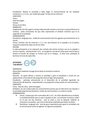 Estudiantes: Realiza la actividad y debe llegar al reconocimiento de los símbolos
numéricos 1, 2, 3, 4,5, por medio del juego “la lleva de los números”
CONTEXTO:
Físico:
Patio de juegos.
Parque.
Zonas al aire libre.
SIMBÓLICO:
Imaginación (el niño jugará a atrapar determinado número y los otros se personificaran en
número, serán conscientes de que ellos representan el símbolo numérico que le es
asignado en la actividad.
HERRAMIENTAS:
Semióticas: Lenguaje oral, medio de comunicación entre los agentes que intervienen en la
acción.
Físicas: Carteles con los números 1, 2, 3, 4,5, que llevaran en la espalda y en el pecho,
esquema corporal de cada uno de los niños.
ACCIÓN:
A cada participante se le colocarán dos carteles del mismo número uno en la espalda y
uno en el pecho, solamente del 1 al 5, se escogerá a uno de los niños quien será la lleva y
tendrá la función de atrapar el numero que se le indique, la lleva será cambiada al
terminar el turno de cada niño.


ACTIVIDAD                ④
“LOS BOLOS”

PROPÓSITO:
Desarrollar mediante el juego de los bolos la seriación numérica.
AGENTES:
Docente, Es quien planea y orienta la actividad y guía al estudiante a través de sus
explicaciones y formulación de preguntas hacia el logro del propósito.
Estudiante, participa activamente en el desarrollo de la actividad siguiendo las
indicaciones del docente, respondiendo a sus preguntas involucrando sus conocimientos.
CONTEXTO:
Físico, Aula de clase, patio de juegos.
Simbólico, Se ven involucrados los conocimientos previos que el niño tiene con relación a
la actividad (experiencias familiares, medio de comunicación y su entorno social)
HERRAMIENTAS:
     Físicas: 5 bolos que Irán numerados del 1 al 5, los niños identificaran el símbolo,
           la cantidad de bolos que se caen o quedan en pie y la seriación numérica; orden
           en el que van los números, cual va antes y cual va después. Además se
           necesitara una pelota, que será el elemento empleado para botar los bolos.
     Semióticas: Lenguaje oral, será de gran importancia para guiar la actividad y de
           la comunicación entre los agentes se lograra el propósito.
 