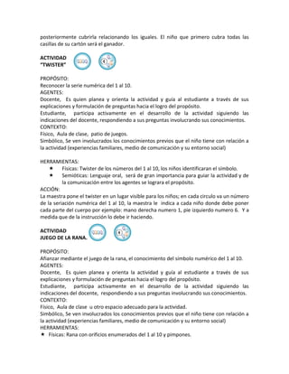 posteriormente cubrirla relacionando los iguales. El niño que primero cubra todas las
casillas de su cartón será el ganador.

ACTIVIDAD
                          ④
“TWISTER”

PROPÓSITO:
Reconocer la serie numérica del 1 al 10.
AGENTES:
Docente, Es quien planea y orienta la actividad y guía al estudiante a través de sus
explicaciones y formulación de preguntas hacia el logro del propósito.
Estudiante, participa activamente en el desarrollo de la actividad siguiendo las
indicaciones del docente, respondiendo a sus preguntas involucrando sus conocimientos.
CONTEXTO:
Físico, Aula de clase, patio de juegos.
Simbólico, Se ven involucrados los conocimientos previos que el niño tiene con relación a
la actividad (experiencias familiares, medio de comunicación y su entorno social)

HERRAMIENTAS:
     Físicas: Twister de los números del 1 al 10, los niños identificaran el símbolo.
     Semióticas: Lenguaje oral, será de gran importancia para guiar la actividad y de
          la comunicación entre los agentes se lograra el propósito.
ACCIÓN:
La maestra pone el twister en un lugar visible para los niños; en cada circulo va un número
de la seriación numérica del 1 al 10, la maestra le indica a cada niño donde debe poner
cada parte del cuerpo por ejemplo: mano derecha numero 1, pie izquierdo numero 6. Y a
medida que de la instrucción lo debe ir haciendo.

ACTIVIDAD                       ④
JUEGO DE LA RANA.

PROPÓSITO:
Afianzar mediante el juego de la rana, el conocimiento del símbolo numérico del 1 al 10.
AGENTES:
Docente, Es quien planea y orienta la actividad y guía al estudiante a través de sus
explicaciones y formulación de preguntas hacia el logro del propósito.
Estudiante, participa activamente en el desarrollo de la actividad siguiendo las
indicaciones del docente, respondiendo a sus preguntas involucrando sus conocimientos.
CONTEXTO:
Físico, Aula de clase u otro espacio adecuado para la actividad.
Simbólico, Se ven involucrados los conocimientos previos que el niño tiene con relación a
la actividad (experiencias familiares, medio de comunicación y su entorno social)
HERRAMIENTAS:
 Físicas: Rana con orificios enumerados del 1 al 10 y pimpones.
 