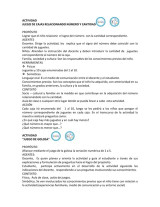 ACTIVIDAD                                                           ④
JUEGO DE CAJAS RELACIONANDO NÚMERO Y CANTIDAD

PROPÓSITO
Lograr que el niño relacione el signo del número con la cantidad correspondiente.
AGENTES
Docente: Dirige la actividad, les explica que el signo del número debe coincidir con la
cantidad de juguetes.
Niños: Atienden la instrucción del docente y deben introducir la cantidad de juguetes
correspondiente al número de la caja.
Familia, sociedad y cultura: Son los responsables de los conocimientos previos del niño.
HERRAMIENTAS
 Físicas
Juguetes y 10 cajas enumeradas del 1 al 10.
 Semióticas
Lenguaje oral: Es el medio de comunicación entre el docente y el estudiante.
Conocimientos previos: Son los conceptos que el niño ha adquirido, con anterioridad en su
familia, en grados anteriores, la cultura y la sociedad.
CONTEXTO
Socio – cultural y familiar en la medida en que contribuye en la adquisición del número
relacionándolo con la cantidad.
Aula de clase o cualquier otro lugar donde se pueda llevar a cabo esta actividad.
ACCIÓN
Cada caja irá enumerada del 1 al 10, luego se les pedirá a los niños que pongan el
número correspondiente de juguetes en cada caja. En el transcurso de la actividad la
maestra realizará preguntas como:
¿En qué caja hay más juguetes y en cuál hay menos?
¿Qué número es mayor que…?
¿Qué número es menor que…?

ACTIVIDAD                        ④
“JUEGO DE GOLOSA”

PROPÓSITO:
Afianzar mediante el juego de la golosa la seriación numérica de 1 a 5.
AGENTES:
Docente, Es quien planea y orienta la actividad y guía al estudiante a través de sus
explicaciones y formulación de preguntas hacia el logro del propósito.
Estudiante, participa activamente en el desarrollo de la actividad siguiendo las
indicaciones del docente, respondiendo a sus preguntas involucrando sus conocimientos.
CONTEXTO:
Físico, Aula de clase, patio de juegos.
Simbólico, Se ven involucrados los conocimientos previos que el niño tiene con relación a
la actividad (experiencias familiares, medio de comunicación y su entorno social)
 