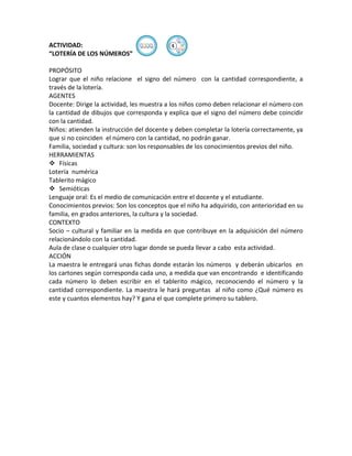 ACTIVIDAD:                                ④
“LOTERÍA DE LOS NÚMEROS”

PROPÓSITO
Lograr que el niño relacione el signo del número con la cantidad correspondiente, a
través de la lotería.
AGENTES
Docente: Dirige la actividad, les muestra a los niños como deben relacionar el número con
la cantidad de dibujos que corresponda y explica que el signo del número debe coincidir
con la cantidad.
Niños: atienden la instrucción del docente y deben completar la lotería correctamente, ya
que si no coinciden el número con la cantidad, no podrán ganar.
Familia, sociedad y cultura: son los responsables de los conocimientos previos del niño.
HERRAMIENTAS
 Físicas
Lotería numérica
Tablerito mágico
 Semióticas
Lenguaje oral: Es el medio de comunicación entre el docente y el estudiante.
Conocimientos previos: Son los conceptos que el niño ha adquirido, con anterioridad en su
familia, en grados anteriores, la cultura y la sociedad.
CONTEXTO
Socio – cultural y familiar en la medida en que contribuye en la adquisición del número
relacionándolo con la cantidad.
Aula de clase o cualquier otro lugar donde se pueda llevar a cabo esta actividad.
ACCIÓN
La maestra le entregará unas fichas donde estarán los números y deberán ubicarlos en
los cartones según corresponda cada uno, a medida que van encontrando e identificando
cada número lo deben escribir en el tablerito mágico, reconociendo el número y la
cantidad correspondiente. La maestra le hará preguntas al niño como ¿Qué número es
este y cuantos elementos hay? Y gana el que complete primero su tablero.
 
