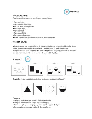 ☣   ACTIVDAD 3

INDIVIDUALMENTE:
A continuación encuentras una lista de usos del agua:

• Para beberla.
• Para cocinar alimentos.
• Para el riego de las plantas.
• Para lavar ropa.
• Para bautizar.
• Para hacer hielo.
• Para apagar incendios.
• En el cuaderno escribe 10 usos distintos a los anteriores.

JUEGO EN GRUPO:

• Nos reunimos con 4 compañeros. Si alguien coincide con un uso igual lo tacha. Gana 1
punto quien haya propuesto un uso que a los demás no se les haya ocurrido.
• La persona que gana propone otro elemento (distinto al agua) y realizamos el mismo
procedimiento aumentando el número de usos a 15, 20, 25, ...


ACTIVIDAD 4        ☣




Responde: ¿A qué grupo de los anteriores pertenecen las siguientes figuras?




Compara:
* La figura 1 pertenece al Grupo 1 (por ser triángulo).
* La figura 1 pertenece al Grupo 2 (por ser negra).
• Responde: ¿A qué otros grupos pertenecen las figuras 2, 3 y 4?
• Compara tus respuestas con las de 2 compañeros.
 