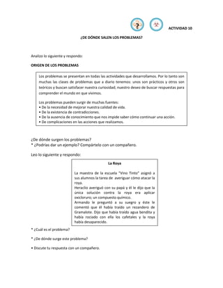 ?         ☣        ACTIVIDAD 10

                              ¿DE DÓNDE SALEN LOS PROBLEMAS?



Analizo lo siguiente y respondo:

ORIGEN DE LOS PROBLEMAS

    Los problemas se presentan en todas las actividades que desarrollamos. Por lo tanto son
    muchas las clases de problemas que a diario tenemos: unos son prácticos y otros son
    teóricos y buscan satisfacer nuestra curiosidad; nuestro deseo de buscar respuestas para
    comprender el mundo en que vivimos.

    Los problemas pueden surgir de muchas fuentes:
    • De la necesidad de mejorar nuestra calidad de vida.
    • De la existencia de contradicciones.
    • De la ausencia de conocimiento que nos impide saber cómo continuar una acción.
    • De complicaciones en las acciones que realizamos.



¿De dónde surgen los problemas?
* ¿Podrías dar un ejemplo? Compártelo con un compañero.

Leo lo siguiente y respondo:
                                              La Roya

                          La maestra de la escuela “Vino Tinto” asignó a
                          sus alumnos la tarea de averiguar cómo atacar la
                          roya.
                          Heraclio averiguó con su papá y él le dijo que la
                          única solución contra la roya era aplicar
                          oxicloruro; un compuesto químico.
                          Armando le preguntó a su suegro y éste le
                          comentó que él había traído un rezandero de
                          Gramalote. Dijo que había traído agua bendita y
                          había rociado con ella los cafetales y la roya
                          había desaparecido.
* ¿Cuál es el problema?

* ¿De dónde surge este problema?

• Discute tu respuesta con un compañero.
 