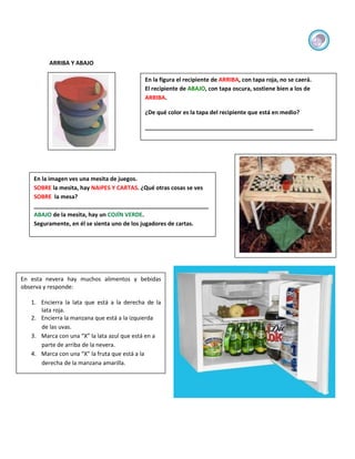 ARRIBA Y ABAJO

                                            En la figura el recipiente de ARRIBA, con tapa roja, no se caerá.
                                            El recipiente de ABAJO, con tapa oscura, sostiene bien a los de
                                            ARRIBA.

                                            ¿De qué color es la tapa del recipiente que está en medio?

                                            _____________________________________________________




    En la imagen ves una mesita de juegos.
    SOBRE la mesita, hay NAIPES Y CARTAS. ¿Qué otras cosas se ves
    SOBRE la mesa?
    _______________________________________________________
    ABAJO de la mesita, hay un COJÍN VERDE.
    Seguramente, en él se sienta uno de los jugadores de cartas.




En esta nevera hay muchos alimentos y bebidas
observa y responde:

   1. Encierra la lata que está a la derecha de la
      lata roja.
   2. Encierra la manzana que está a la izquierda
      de las uvas.
   3. Marca con una “X” la lata azul que está en a
      parte de arriba de la nevera.
   4. Marca con una “X” la fruta que está a la
      derecha de la manzana amarilla.
 