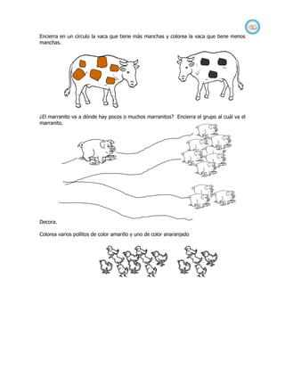 Encierra en un círculo la vaca que tiene más manchas y colorea la vaca que tiene menos
manchas.




¿El marranito va a dónde hay pocos o muchos marranitos? Encierra el grupo al cuál va el
marranito.




Decora.

Colorea varios pollitos de color amarillo y uno de color anaranjado
 