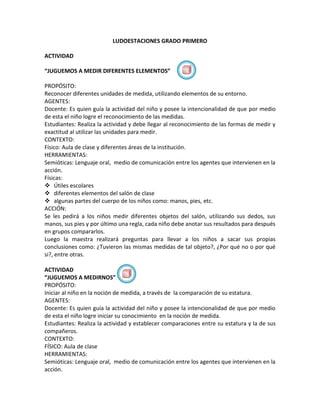 LUDOESTACIONES GRADO PRIMERO

ACTIVIDAD

“JUGUEMOS A MEDIR DIFERENTES ELEMENTOS”

PROPÓSITO:
Reconocer diferentes unidades de medida, utilizando elementos de su entorno.
AGENTES:
Docente: Es quien guía la actividad del niño y posee la intencionalidad de que por medio
de esta el niño logre el reconocimiento de las medidas.
Estudiantes: Realiza la actividad y debe llegar al reconocimiento de las formas de medir y
exactitud al utilizar las unidades para medir.
CONTEXTO:
Físico: Aula de clase y diferentes áreas de la institución.
HERRAMIENTAS:
Semióticas: Lenguaje oral, medio de comunicación entre los agentes que intervienen en la
acción.
Físicas:
 Útiles escolares
 diferentes elementos del salón de clase
 algunas partes del cuerpo de los niños como: manos, pies, etc.
ACCIÓN:
Se les pedirá a los niños medir diferentes objetos del salón, utilizando sus dedos, sus
manos, sus pies y por último una regla, cada niño debe anotar sus resultados para después
en grupos compararlos.
Luego la maestra realizará preguntas para llevar a los niños a sacar sus propias
conclusiones como: ¿Tuvieron las mismas medidas de tal objeto?, ¿Por qué no o por qué
si?, entre otras.

ACTIVIDAD
“JUGUEMOS A MEDIRNOS”
PROPÓSITO:
Iniciar al niño en la noción de medida, a través de la comparación de su estatura.
AGENTES:
Docente: Es quien guía la actividad del niño y posee la intencionalidad de que por medio
de esta el niño logre iniciar su conocimiento en la noción de medida.
Estudiantes: Realiza la actividad y establecer comparaciones entre su estatura y la de sus
compañeros.
CONTEXTO:
FÍSICO: Aula de clase
HERRAMIENTAS:
Semióticas: Lenguaje oral, medio de comunicación entre los agentes que intervienen en la
acción.
 