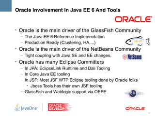 Oracle Involvement In Java EE 6 And Tools


• Oracle is the main driver of the GlassFish Community
  – The Java EE 6 Reference Implementation
  – Production Ready (Clustering, HA,...)
• Oracle is the main driver of the NetBeans Community
  – Tight coupling with Java SE and EE changes.
• Oracle has many Eclipse Committers
  – In JPA: EclipseLink Runtime and Dali Tooling
  – In Core Java EE tooling
  – In JSF: Most JSF WTP Eclipse tooling done by Oracle folks
     • Jboss Tools has their own JSF tooling
  – GlassFish and Weblogic support via OEPE



                                                                10
 