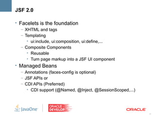JSF 2.0

• Facelets is the foundation
   – XHTML and tags
   – Templating
      • ui:include, ui:composition, ui:define,...
   – Composite Components
      • Reusable
      • Turn page markup into a JSF UI component
• Managed Beans
   – Annotations (faces-config is optional)
   – JSF APIs or
   – CDI APIs (Preferred)
      • CDI support (@Named, @Inject, @SessionScoped,...)




                                                            17
 