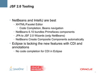 JSF 2.0 Tooling



• NetBeans and IntelliJ are best
   – XHTML/Facelet Editor
      • Code Completion, Beans navigation
   – NetBeans 6.10 bundles Primefaces components
   – JPA to JSF 2.0 Wizards (only NetBeans)
                               >
   – NetBeans Create Composite Components automatically
• Eclipse is lacking the new features with CDI and
 annotations
  – No code completion for CDI in Eclipse




                                                          18
 
