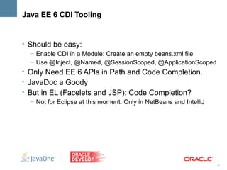 Java EE 6 CDI Tooling


• Should be easy:
   – Enable CDI in a Module: Create an empty beans.xml file
   – Use @Inject, @Named, @SessionScoped, @ApplicationScoped
• Only Need EE 6 APIs in Path and Code Completion.
• JavaDoc a Goody
• But in EL (Facelets and JSP): Code Completion?
   – Not for Eclipse at this moment. Only in NetBeans and IntelliJ




                                                                     19
 