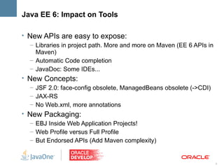 Java EE 6: Impact on Tools

• New APIs are easy to expose:
   – Libraries in project path. More and more on Maven (EE 6 APIs in
     Maven)
   – Automatic Code completion
   – JavaDoc: Some IDEs...
• New Concepts:
   – JSF 2.0: face-config obsolete, ManagedBeans obsolete (->CDI)
   – JAX-RS
   – No Web.xml, more annotations
• New Packaging:
   – EBJ Inside Web Application Projects!
   – Web Profile versus Full Profile
   – But Endorsed APIs (Add Maven complexity)


                                                                       8
 
