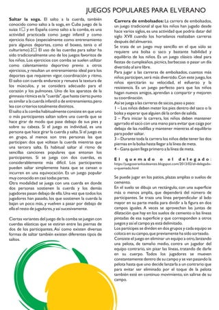 JUEGOS POPULARES PARA ELVERANO
Saltar la soga. El salto a la cuerda, también
conocido como salto a la soga, en Cuba juego de la
suiza 1​ y en España como salto a la comba, es una
actividad practicada como juego infantil y como
ejercicio físico (especialmente como entrenamiento
para algunos deportes, como el boxeo, tenis o el
culturismo).2​ El uso de las cuerdas para saltar ha
sido tradicionalmente uno de los juegos favoritos de
los niños.Los ejercicios con comba se suelen utilizar
como calentamiento deportivo previo a otros
ejercicios,y resultan un entrenamiento ideal para los
deportes que requieren vigor, coordinación y ritmo.
El salto con cuerda endurece y renueva la textura de
los músculos, y se considera adecuado para el
corazón y los pulmones. Uno de los aparatos de la
gimnasia rítmica es la "cuerda",que hasta cierto punto
es similar a la cuerda infantil o de entrenamiento,pero
lea con criterios totalmente distintos.
El salto a la comba habitualmente consiste en que uno
o más participantes saltan sobre una cuerda que se
hace girar de modo que pase debajo de sus pies y
sobre su cabeza. Si el juego es individual, es una
persona que hace girar la cuerda y salta.Si el juego es
en grupo, al menos son tres personas las que
participan: dos que voltean la cuerda mientras que
una tercera salta. Es habitual saltar al ritmo de
sencillas canciones populares que entonan los
participantes. Si se juega con dos cuerdas, es
considerablemente más difícil. Los participantes
pueden saltar simplemente hasta que se cansan o
incurren en una equivocación. Es un juego popular
muy conocido en casi todas partes.
Otra modalidad se juega con una cuerda en donde
dos personas sostienen la cuerda y los demás
jugadores pasan debajo de ella.Una vez que todos los
jugadores han pasado, los que sostienen la cuerda la
bajan un poco más, y vuelven a pasar por debajo de
ella el resto de jugadores,y así sucesivamente.
Ciertas variantes del juego de la comba se juegan con
cuerdas elásticas que se estiran entre las piernas de
dos de los participantes. Así como existen diversas
formas de saltar también existen diferentes tipos de
saltos.
Carrera de embolsados: La carrera de embolsados,
un juego tradicional al que los niños han jugado desde
hace varios siglos,es una actividad que podría datar del
siglo XVII cuando los hortelanos realizaban carreras
después del almuerzo.
Se trata de un juego muy sencillo en el que sólo se
requiere una bolsa o saco y bastante habilidad y
equilibrio de los niños. Es un juego clásico ideal para
fiestas de cumpleaños,picnics,barbacoas o pasar un día
divertido al aire libre.
Para jugar a las carreras de embolsados, cuantos más
niños participen,será más divertido.Con este juego,los
niños ejercitarán su velocidad, el esfuerzo y la
resistencia. Es un juego perfecto para que los niños
hagan nuevos amigos, aprendan a compartir y mejoren
su coordinación.
Así se juega a las carreras de sacos,paso a paso:
1 – Los niños deben meter los pies dentro del saco o la
bolsa y esperar que alguien dé la orden de salida.
2 – Para iniciar la carrera, los niños deben mantener
agarrado el saco con una mano para evitar que caiga por
debajo de las rodillas y mantener mientras el equilibrio
para poder saltar.
3 – Durante toda la carrera los niños debe tener las dos
piernas en la bolsa hasta llegar a la línea de meta.
4 – Gana quien llega primero a la línea de meta.
E l q u e m a d o o e l d e l e g a d o :
https://juegoseranlosdeantes.blogspot.com/2013/02/el-delegado-
o-quemado.html
Se puede jugar en los patios, plazas amplias o suelos de
cemento.
En el suelo se dibuja un rectángulo, con una superficie
más o menos amplia, que dependerá del número de
participantes. Se traza una línea perpendicular al lado
mayor en su parte media para dividir a la figura en dos
campos iguales. A veces se aprovechan las juntas de
dilatación que hay en los suelos de cemento o las líneas
pintadas de esa superficie y que corresponden a otros
juegos y así el campo ya está delimitado.
Los partícipes se dividen en dos grupos y cada equipo se
coloca en su campo,que previamente ha sido sorteado.
Consiste el juego en eliminar un equipo a otro,lanzando
una pelota, de tamaño medio, contra un jugador del
equipo contrario, sin pisar las líneas, tratando de darle
en su cuerpo. Todos los jugadores se mueven
constantemente dentro de su campo y se van pasando la
pelota hasta que uno decide lanzarla a un contrario que
para evitar ser eliminado por el toque de la pelota
también esté en continuo movimiento, sin salirse de su
campo.
 