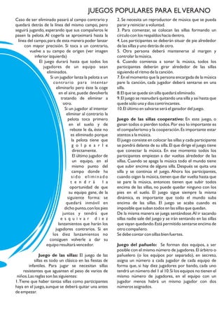 Caso de ser eliminado pasará al campo contrario y
quedará detrás de la línea del mismo campo, pero
seguirá jugando, esperando que sus compañeros le
pasen la pelota. Al cogerla se aproximará hasta la
línea del campo,para de esta manera poder lanzar
con mayor precisión. Si toca a un contrario,
vuelve a su campo de origen (ver imagen
inferior izquierda)
El juego durará hasta que todos los
jugadores de un equipo sean
eliminados.
Si un jugador lanza la pelota a un
contrario para intentar
eliminarlo pero éste la coge
en el aire, puede devolverla
tratando de eliminar a
otro.
Si un jugador al intentar
eliminar al contrario la
pelota toca primero
en el suelo y de
rebote le da, éste no
es eliminado porque
la pelota tiene que
g o l p e a r l e
directamente.
El último jugador de
un equipo, en el
mismo punto del
campo donde ha
sido eliminado
t e n d r á l a
oportunidad de que
su equipo gane, de la
siguiente forma: se
quedará inmóvil en
dicho punto,con los pies
juntos y tendrá que
e s q u i v a r d i e z
lanzamientos que harán los
jugadores contrarios. Si en
los diez lanzamientos no
consiguen volverle a dar su
equipo resultará vencedor.
Juego de las sillas: El juego de las
sillas es todo un clásico en las fiestas de
infantiles. Para jugar se necesitan sillas
resistentes que aguanten el peso de varios de
niños.Las reglas son las siguientes:
1.Tiene que haber tantas sillas como participantes
haya en el juego, aunque se deberá quitar una antes
de empezar.
2. Se necesita un reproductor de música que se pueda
parar y reiniciar a voluntad.
3. Para comenzar, se colocan las sillas formando un
círculo con los respaldos hacia dentro.
4. Los participantes se deberán situar de pie alrededor
de las sillas y uno detrás de otro.
5. Otra persona deberá mantenerse al margen y
controlar la música.
6. Cuando comienza a sonar la música, todos los
participantes deberán girar alrededor de las sillas
siguiendo el ritmo de la canción.
7.En el momento que la persona encargada de la música
pare la canción, cada jugador deberá sentarse en una
silla.
8.El que se quede sin silla quedará eliminado.
9.El juego se reanudará quitando una silla y así hasta que
quede sólo una y dos contrincantes.
10.El último en salvarse será el ganador del juego.
Juego de las sillas cooperativo: En este juego, o
ganan todos o pierden todos.Por eso lo importante es
el compañerismo y la cooperación.Es importante estar
atentos a la música.
El juego consiste en colocar las sillas y cada participante
se pondrá delante de su silla.El que dirige el juego tiene
que conectar la música. En ese momento todos los
participantes empiezan a dar vueltas alrededor de las
sillas. Cuando se apaga la música todo el mundo tiene
que subir encima de alguna silla. Después se quita una
silla y se continúa el juego. Ahora los participantes,
cuando oigan la música,tienen que dar vuelta hasta que
se pare la música, entonces tienen que subir todos
encima de las sillas, no puede quedar ninguno con los
pies en el suelo. El juego sigue siempre la misma
dinámica, es importante que todo el mundo suba
encima de las sillas. El juego se acaba cuando es
imposible que suban todos en las sillas que quedan.
De la misma manera se juega sentándose.Al ir sacando
sillas nadie sale del juego y se irán sentando en las sillas
que vayan quedando.Está permitido sentarse encima de
otro compañero.
Se debe contar con sillas bien fuertes.
Juego del pañuelo: Se forman dos equipos, a ser
posible con el mismo número de jugadores.El árbitro o
pañuelero (o los equipos por separado), en secreto,
asigna un número a cada jugador de cada equipo de
forma que, si hay diez jugadores por bando, cada uno
tendrá un número del 1 al 10.Si los equipos no tienen el
mismo número de jugadores, en el equipo con un
jugador menos habrá un mismo jugador con dos
números asignados.
JUEGOS POPULARES PARA ELVERANO
 