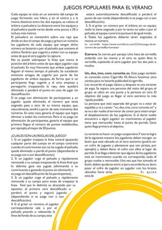 Cada equipo se sitúa en un extremo del campo de
juego formando una hilera, y en el centro y a la
misma distancia entre los dos equipos, se coloca el
árbitro o pañuelero.La distancia entre los equipos y
el pañuelero puede varias desde unos pocos a 20 o
incluso más metros.
El pañuelero se mantendrá sobre una raya que
divide en dos el campo de juego y gritará un número;
los jugadores de cada equipo que tengan dicho
número se lanzarán a por el pañuelo que sostiene el
arbitro.Tendrán que cogerlo y volver con su equipo
antes de que el otro jugador lo capture.
No se puede sobrepasar la línea que marca la
posición del árbitro antes de que algún jugador coja
el pañuelo. Es muy frecuente que ambos jugadores
lleguen al mismo tiempo al pañuelo. Se sucederán
entonces amagos de cogerlo por parte de los
jugadores de ambos equipos, de forma que si un
participante finge cogerlo y el otro empieza a
perseguirlo traspasando la raya, éste quedará
eliminado o perderá el punto en caso de jugar sin
descalificación.
Si se juega con eliminación de participantes y un
jugador queda eliminado, el número que tenía
asignado pasa a otro de su mismo equipo, que,
naturalmente,tendrá a partir de este momento dos
números. En este caso, ganaría el equipo que logre
eliminar a todos los contrarios. Pero si se juega sin
eliminación de participantes, ganaría el equipo que
primero llegue al número de puntos establecidos,
por ejemplo,al mejor de 20 puntos.
¿CUÁLES SON LAS REGLAS DEL JUEGO?
1. Si un jugador traspasa la línea central apoyando
cualquier parte del cuerpo en el campo contrario
cuando el contrincante aún no ha cogido el pañuelo,
queda eliminado o pierde el punto (dependiendo si
se juega con o son descalificación).
2. Si un jugador coge el pañuelo y rápidamente
retrocede a su campo traspasando la línea final que
lo delimita gana esa jugada (eliminando a su
contrincante o ganando el punto sin eliminarle si
se juega sin descalificación de los participantes).
3. Si un jugador coge el pañuelo y rápidamente
retrocede a su campo pero antes de traspasar la
línea
se
final que lo delimita es alcanzado por su
opositor, el primero será descalificado o
perderá el punto y seguirá jugando
(dependiendo si se juega con o son
descalificación).
4. Si al gritar un número, el jugador
correspondiente sale a por el
pañuelo pisando o rebasando la
línea de fondo de su campo,este
estará automáticamente descalificado o perderá el
punto de esa ronda (dependiendo si se juega con o son
descalificación).
5. Si al gritar un número por el árbitro, en un equipo
nadie lo tiene asignado y por lo tanto no salen a por el
pañuelo,el equipo contrario puntuará de igual modo.
6. Todos los jugadores deberán tener asignados al
menos un número.
La carretilla https://www.vivirdiario.com/2/2/el-juego-de-la-
carrera-de-carretillas-humanas/
Carrera.Se corren por parejas.Uno hace de carretilla
andando con las manos y el otro es quien lleva la
carretilla, sujetando al otro jugador por los dos pies o
muslos.
Un, dos, tres, coro coronita es. Este juego también
es conocido como Cigarrillo 43.Ahora hacemos otro
cantito para no hacerle publicidad al cigarrillo.
Les recuerdo el juego clásico y después va una variante
de yapa. Se separa una persona del resto del grupo, el
grupo se ubica en una punta y la persona en otra. El
objetivo del juego es llegar al otro extremo lo más
rápido posible.
La persona que está separada del grupo va a estar de
espaldas y va a cantar:"un,dos,tres,coro coronita es" y
se va a dar vuelta al terminar de cantar para interrumpir
el desplazamiento de los jugadores. Si al darse vuelta
encuentra a algún jugador en movimiento, el jugador
tiene que retroceder hasta el punto de partida. Gana
quien llega primero al objetivo.
La variante es hacer un juego cooperativo.Y eso se logra
de la siguiente manera:los jugadores deben recoger un
botín que está ubicado en el otro extremo (podría ser
un cofre de juguete y plantearse que son piratas, por
ejemplo) y deben llevar el cofre con ellos al lugar de
partida.Si se llega a detectar que alguno de los jugadores
está en movimiento cuando no corresponde, todo el
grupo vuelve a retroceder. Una vez que han tomado el
botín,deben ayudarse entre sí para esconderlo,es decir,
pasar el cofre de jugador en jugador con los brazos
ubicados hacia atrás. S i q u i e n
está de
JUEGOS POPULARES PARA ELVERANO
 