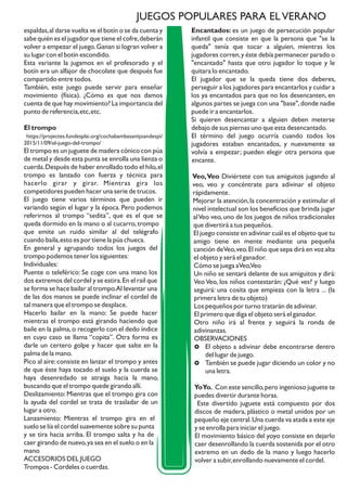 espaldas,al darse vuelta ve el botín o se da cuenta y
sabe quién es el jugador que tiene el cofre,deberán
volver a empezar el juego.Ganan si logran volver a
su lugar con el botín escondido.
Esta variante la jugamos en el profesorado y el
botín era un alfajor de chocolate que después fue
compartido entre todos.
También, este juego puede servir para enseñar
movimiento (física). ¿Cómo es que nos damos
cuenta de que hay movimiento? La importancia del
punto de referencia,etc,etc.
El trompo
https://projectes.fundesplai.org/cochabambasantjoandespi/
2015/11/09/el-juego-del-trompo/
El trompo es un juguete de madera cónico con púa
de metal y desde esta punta se enrolla una lienza o
cuerda.Después de haber enrollado todo el hilo,el
trompo es lanzado con fuerza y técnica para
hacerlo girar y girar. Mientras gira los
competidores pueden hacer una serie de trucos.
El juego tiene varios términos que pueden ir
variando según el lugar y la época. Pero podemos
referirnos al trompo “sedita”, que es el que se
queda dormido en la mano o al cucarro, trompo
que emite un ruido similar al del telégrafo
cuando baila,esto es por tiene la púa chueca.
En general y agrupando todos los juegos del
trompo podemos tener los siguientes:
Individuales:
Puente o teleférico: Se coge con una mano los
dos extremos del cordel y se estira.En el rail que
se forma se hace bailar al trompo.Al levantar una
de las dos manos se puede inclinar el cordel de
tal manera que el trompo se desplace.
Hacerlo bailar en la mano: Se puede hacer
mientras el trompo está girando haciendo que
baile en la palma,o recogerlo con el dedo índice
en cuyo caso se llama “copita”. Otra forma es
darle un certero golpe y hacer que salte en la
palma de la mano.
Pico al aire:consiste en lanzar el trompo y antes
de que éste haya tocado el suelo y la cuerda se
haya desenredado se atraiga hacia la mano,
buscando que el trompo quede girando allí.
Deslizamiento: Mientras que el trompo gira con
la ayuda del cordel se trata de trasladar de un
lugar a otro.
Lanzamiento: Mientras el trompo gira en el
suelo se lía el cordel suavemente sobre su punta
y se tira hacia arriba. El trompo salta y ha de
caer girando de nuevo,ya sea en el suelo o en la
mano
ACCESORIOS DEL JUEGO
Trompos - Cordeles o cuerdas.
Encantados: es un juego de persecución popular
infantil que consiste en que la persona que "se la
queda" tenía que tocar a alguien, mientras los
jugadores corren,y éste debía permanecer parado o
"encantado" hasta que otro jugador lo toque y le
quitara lo encantado.
El jugador que se la queda tiene dos deberes,
perseguir a los jugadores para encantarlos y cuidar a
los ya encantados para que no los desencanten, en
algunos partes se juega con una "base",donde nadie
puede ir a encantarlos.
Si quieren desencantar a alguien deben meterse
debajo de sus piernas uno que esta desencantado.
El término del juego ocurría cuando todos los
jugadores estaban encantados, y nuevamente se
volvía a empezar; pueden elegir otra persona que
encante.
Veo,Veo Diviértete con tus amiguitos jugando al
veo, veo y concéntrate para adivinar el objeto
rápidamente.
Mejorar la atención,la concentración y estimular el
nivel intelectual son los beneficios que brinda jugar
alVeo veo,uno de los juegos de niños tradicionales
que divertirá a tus pequeños.
El juego consiste en adivinar cuál es el objeto que tu
amigo tiene en mente mediante una pequeña
canción deVeo,veo.El niño que sepa dirá en voz alta
el objeto y será el ganador.
Cómo se juega aVeo,Veo
Un niño se sentará delante de sus amiguitos y dirá:
Veo Veo, los niños contestarán: ¿Qué ves? y luego
seguirá: una cosita que empieza con la letra ... (la
primera letra de tu objeto)
Los pequeños por turno tratarán de adivinar.
El primero que diga el objeto será el ganador.
Otro niño irá al frente y seguirá la ronda de
adivinanzas.
OBSERVACIONES
£ El objeto a adivinar debe encontrarse dentro
del lugar de juego.
£ También se puede jugar diciendo un color y no
una letra.
YoYo. Con este sencillo,pero ingenioso juguete te
puedes divertir durante horas.
Este divertido juguete está compuesto por dos
discos de madera, plástico o metal unidos por un
pequeño eje central.Una cuerda va atada a este eje
y se enrolla para iniciar el juego.
El movimiento básico del yoyo consiste en dejarlo
caer desenrollando la cuerda sostenida por el otro
extremo en un dedo de la mano y luego hacerlo
volver a subir,enrollando nuevamente el cordel.
JUEGOS POPULARES PARA ELVERANO
 
