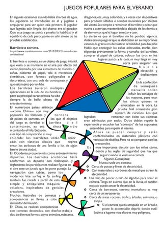 En algunas ocasiones cuando había charcos de agua,
los jugadores se introducían en el y jugaban a
empujarse para ver quien caía primero. El jugador
que lograba salir limpio del charco era el ganador.
Con este juego se ponía a prueba la habilidad y el
equilibrio de cada participante en salir airoso de las
pruebas establecidas.
Barrilete o cometa.
https://www.crealotumismo.com/2012/02/12/como-hacer-
un-barrilete/
El barrilete o cometa,es un objeto de juego infantil,
que vuela o se mantiene en el aire por efecto del
viento, formado por una estructura de madera o
cañas, cubierto de papel, tela o materiales
sintéticos, con formas poligonales o
decorativas, con una cola de contrapeso, y
que está sujeto por un hilo
Los barriletes tuvieron múltiples
aplicaciones en la vida de los hombres,
pero su principal característica ha sido
siempre la de bello objeto de
entretenimiento.
En numerosos países asiáticos
—como China— son muy
populares los festivales y t o r n e o s
de peleas de cometas, en los que el objetivo
del juego es derribar el barrilete d e l
contrincante, ya sea choca n d o
o cortando el hilo.En Japón,
este tipo de competición es muy
colorida: los barriletes están decor
ados con vistosos dibujos que repres
entan los atributos de una familia o los de algún
barrio de una ciudad.
En Occidente prosperó más como entretenimiento
deportivo. Los barriletes acrobáticos hasta
conforman un deporte con federación y
reglamento:los participantes realizan figuras en
el aire ante un jurado que les pone puntaje. La
navegación con tablas, como los
modernos kite surfing o fly surfing
también fue creada a partir de esta
simple y antiquísima máquina
voladora, inspiradora de geniales
creaciones.
Muchos festivales de cometas y
competencias se llevan a cabo
alrededor del mundo.
En China, se realizan competencias
con cometas decoradas, con diseñostrabaja
dos,de diversas formas,como animales,máscaras,
dragones, etc., muy coloridos, y a veces con dispositivos
para producir silbidos o sonidos musicales por efectos
del viento.Se compite a remontar el barrilete y evitar que
vuelva a aterrizar,manteniéndolo alejado de los demás o
de elementos que lo hagan enredar y caer.
Lo cierto es que el barrilete no ha perdido vigencia.
Antes era un juego al que se dedicaban en su mayoría los
varones,la gracia era demostrar la habilidad para hacerlo.
Había que conseguir las cañas adecuadas, atarlas bien
eligiendo previamente la forma y tamaño del barrilete,
comprar el papel de colores, colocar los tiros en los
lugares justos y la cola, ni muy larga ni muy
corta para asegurar una
b u e n a
elevación y
deslizamient
o.
En la confección
de semejante
maravilla solían
influir los consejos de
los mayores, pero eran
los chicos quienes se
esforzaban en la obra. La
prueba final convocaba gran
número de curiosos. Los que
lograban remontar con éxito sus cometas
eran admirados por todos. Otros debían repetir la
experiencia y escuchar los “consejos” de los supuestos
entendidos para repetir el intento.
Ahora se pueden comprar y están
confeccionados en materiales plásticos con
variedad de diseños.Pero no se comparan con los
artesanales.
E s muy importante discutir con los niños cómo,
dónde y las reglas de seguridad que hay que
seguir cuando se vuela una cometa.
Algunos Consejitos:
Nunca vuele una cometa:
£ Cerca de postes y líneas de electricidad.
£ Con materiales o cordones de metal que atraen la
electricidad.
£ Use hilo de pescar o hilo de algodón para volar el
cometa.Tenga en cuenta que en la lluvia, el cordón
mojado puede atraer la electricidad.
£ Cerca de barrancos, terreno montañoso o muy
cerca de un aeropuerto.
£ Cerca de áreas rocosas, tráfico, árboles, animales, o
zanjas.
£ Si el cometa queda atrapado en un árbol o
poste lo aconsejable dejarlo donde está!
Subirse a lugares muy altos es muy peligroso.
JUEGOS POPULARES PARA ELVERANO
 