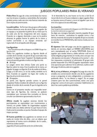 JUEGOS POPULARES PARA ELVERANO
Si el distraído lo ve, ese huevo se lo tira a Ud. En el
recorrido le tira el huevo (objeto) a algún jugador.Éste
se levanta, toma el huevo y corre al jugador que se lo
tiró.Si lo captura,lo saca del juego.
La mancha :
http://juegostradicionaleslumifra.blogspot.com/2013/06/mancha-
la-mancha-tradicional-se-juega.html
Se elige una consigna. Ejemplo: mancha espalda. El que
hace de mancha , tocándose la espalda corre a los
demás,tratando de tocarles la espalda.El que es tocado
se transforma en MANCHA y del mismo modo,corre a
los demás.
El tipoteo: Sale del juego uno de los jugadores. Los
demás, en secreto, eligen un VERBO (ACCIÓN) que
será reemplazado por el verbo TIPOTEAR. Entra el
jugador que estaba afuera y debe adivinar cuál era el
verbo elegido,preguntando en ronda y de a uno por vez
:¿Se tipotea con los pies ? ¿Tipoteás en la cocina ?....etc.
Las respuestas orientarán al adivinador. El grupo sólo
puede responder SI o NO. El jugador tipoteador tiene
tres opciones para adivinar.Si no adivinan,vuelve a salir
del juego.Si adivina,sale otro jugador.
Ni si,ni no,ni blanco ,ni negro: Se juega de a dos.Se
entabla una conversación donde uno de los jugadores
acosa a preguntas al otro obligándolo a contestar, no
pudiendo decir: "si, no, blanco y negro". Es un juego
creativo para los dos contrincantes, tanto uno para
preguntar como el otro para contestar hábilmente sin
decir las cuatro palabras prohibidas.
Fideo fino: Se juga de a dos, tomándose las manos
con los brazos cruzados y extendidos.Así tomados
giraban juntos cada vez con más fuerza tratando de
tirar al piso al contrincante.
La palmadita: Se forman dos grupos enfrentados
a buena distancia unos de otros. Sale un jugador de
un equipo y va pasando la palma de su mano por la
de cada uno de los integrantes del otro equipo.
Cuando ve a alguien distraído o que no lo podría
alcanzar, le golpea fuerte la palma de la mano y
vuelve corriendo a su equipo evitando ser
capturado.Si es atrapado,sale del juego.
Las figuritas
http://loqueltiemposellevo.blogspot.com/2008/10/jugar-las-
figuritas.html
Todos los jugadores tiraban su figurita desde el
cordón de la vereda a la pared.El que acercaba más,
ganaba.Y si alguien hacía "espejito" (la dejaba parada
contra la pared),ganaba a todos una figurita más.
£ El chupi
Lo juegan entre dos chicos. Cada uno pone su
figurita sobre la mesa. Con la palma de la mano, un
jugador le pega a su figurita.Si se da vuelta se la lleva.,
Luego a la del otro y si se da vuelta, también se la
lleva. Cuando un jugador no logra dar vuelta su
figurita,el turno le toca al otro.
£ El espejito
Se ponía una figurita parada contra la pared
(espejito).Todos trataban de voltearla con su figurita
desde el cordón de la vereda.El que lo lograba se la
llevaba.
Como en el presente resulta casi imposible tener
este tipo de figuritas, las mismas se peduen
reemplazar por cartones fino cortados en forma
circular con diámetro aproximado a los 4 cm.
Oficio mudo Se jugaban escenas donde los
participantes se expresaban con movimientos y
mímica, sin poder hablar. Se organizaban equipos
donde cada uno debía adivinar lo que hacía el otro.
Cada acierto anotaba un punto.Ganaba el equipo de
mayor puntaje.
El huevo podrido Los jugadores se sientan en el
suelo, en ronda. Uno de ellos , con un objeto que
representa al huevo, corre alrededor de la rueda ,
mientras todos cantan :
Jugando al huevo podrido se lo tiro al distraído.
 